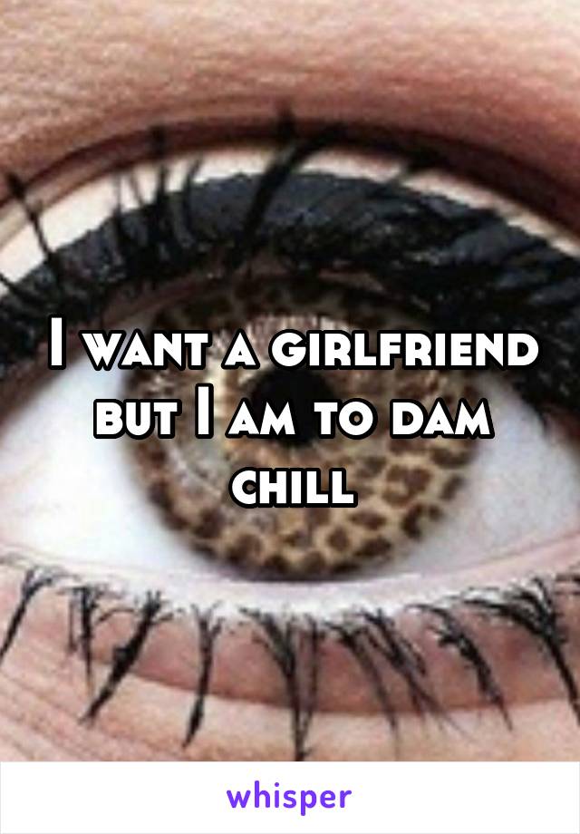 I want a girlfriend but I am to dam chill