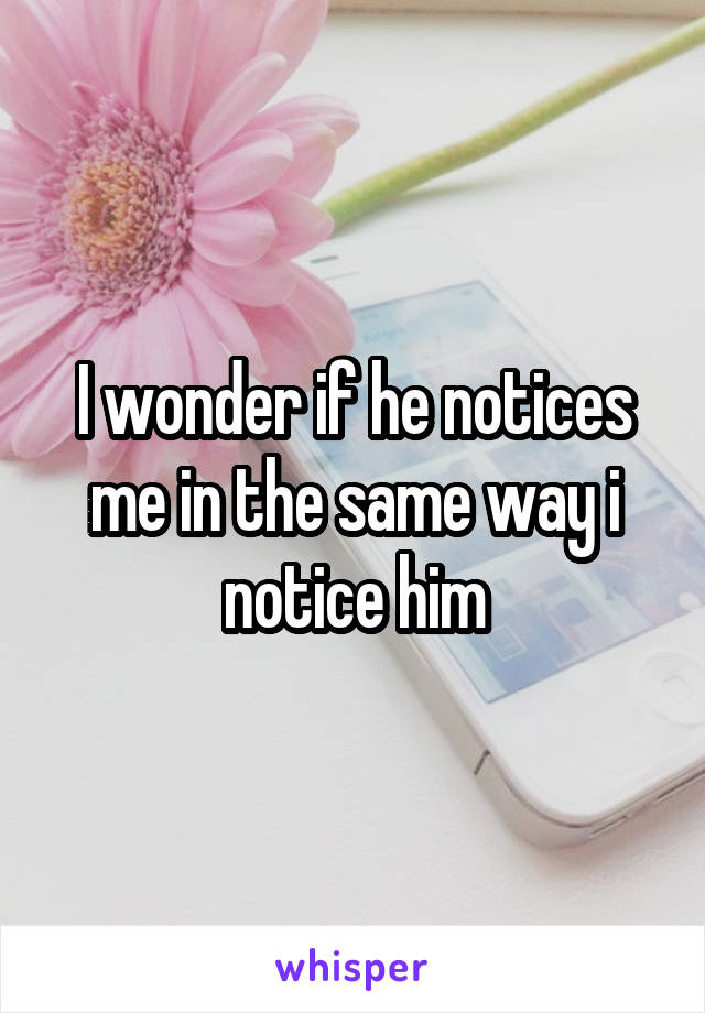 I wonder if he notices me in the same way i notice him