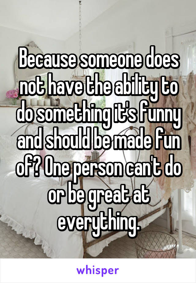 Because someone does not have the ability to do something it's funny and should be made fun of? One person can't do or be great at everything.
