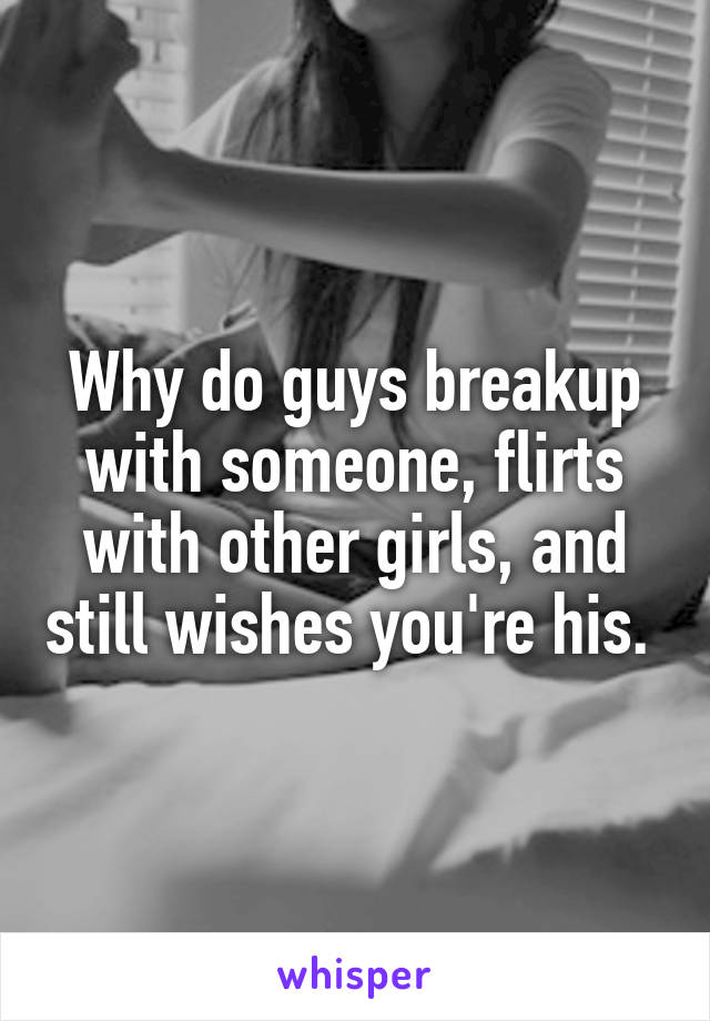 Why do guys breakup with someone, flirts with other girls, and still wishes you're his. 
