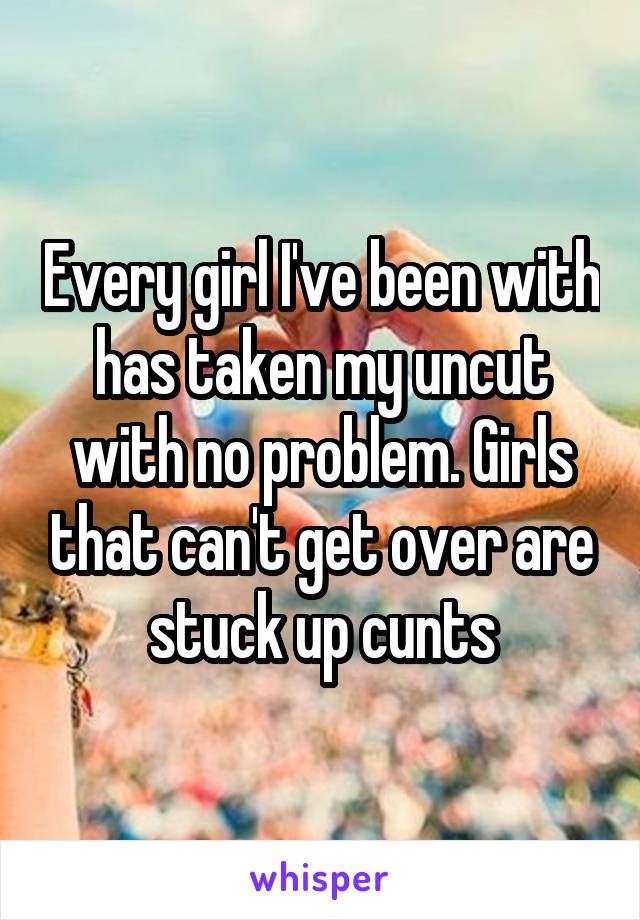 Every girl I've been with has taken my uncut with no problem. Girls that can't get over are stuck up cunts