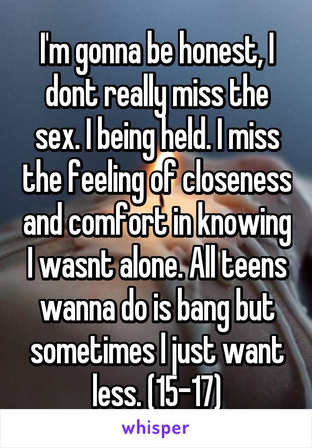 I'm gonna be honest, I dont really miss the sex. I being held. I miss the feeling of closeness and comfort in knowing I wasnt alone. All teens wanna do is bang but sometimes I just want less. (15-17)
