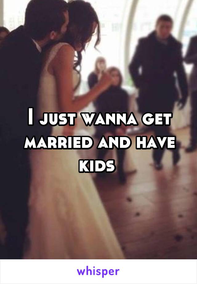 I just wanna get married and have kids 