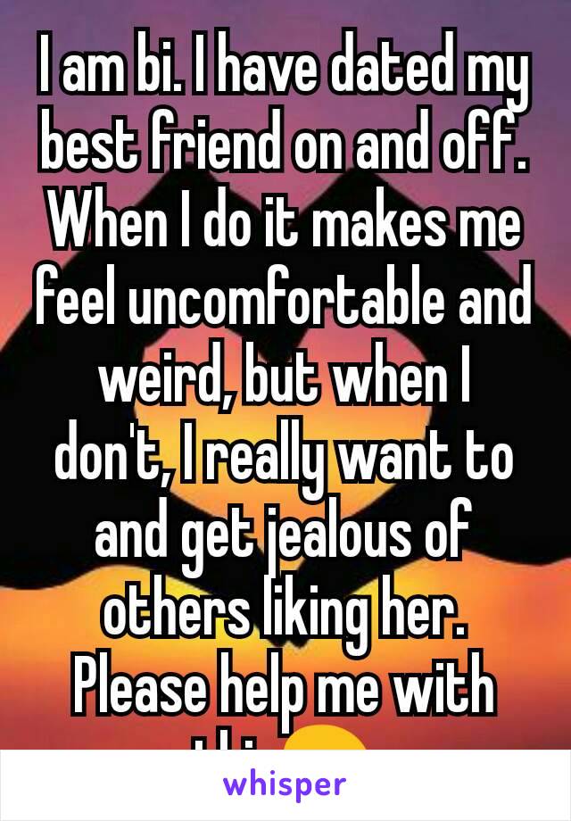 I am bi. I have dated my best friend on and off. When I do it makes me feel uncomfortable and weird, but when I don't, I really want to and get jealous of others liking her. Please help me with this😖