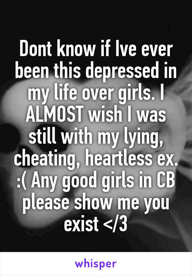 Dont know if Ive ever been this depressed in my life over girls. I ALMOST wish I was still with my lying, cheating, heartless ex. :( Any good girls in CB please show me you exist </3