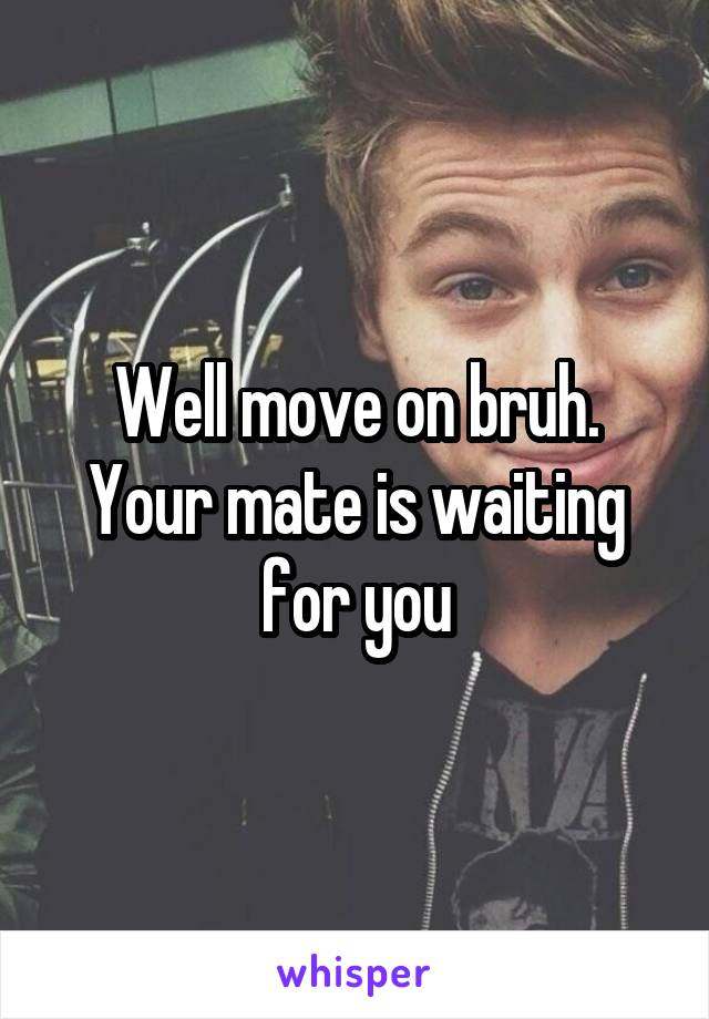 Well move on bruh. Your mate is waiting for you