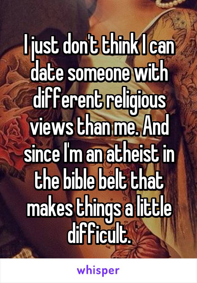 I just don't think I can date someone with different religious views than me. And since I'm an atheist in the bible belt that makes things a little difficult.