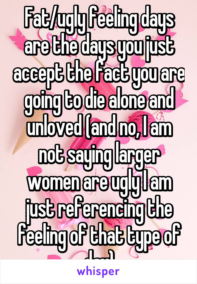 Fat/ugly feeling days are the days you just accept the fact you are going to die alone and unloved (and no, I am not saying larger women are ugly I am just referencing the feeling of that type of day)