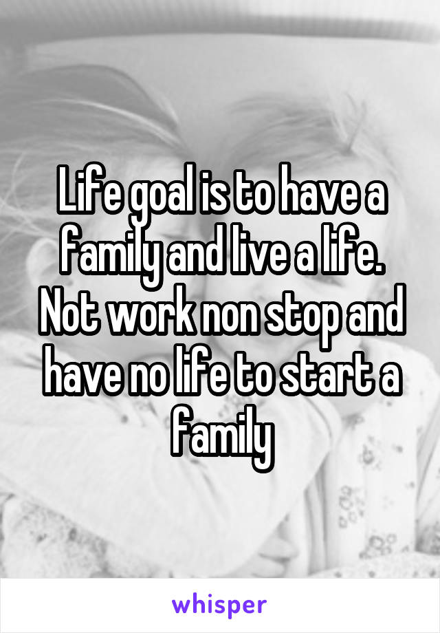 Life goal is to have a family and live a life. Not work non stop and have no life to start a family