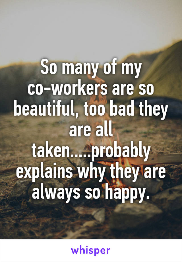 So many of my co-workers are so beautiful, too bad they are all taken.....probably explains why they are always so happy.