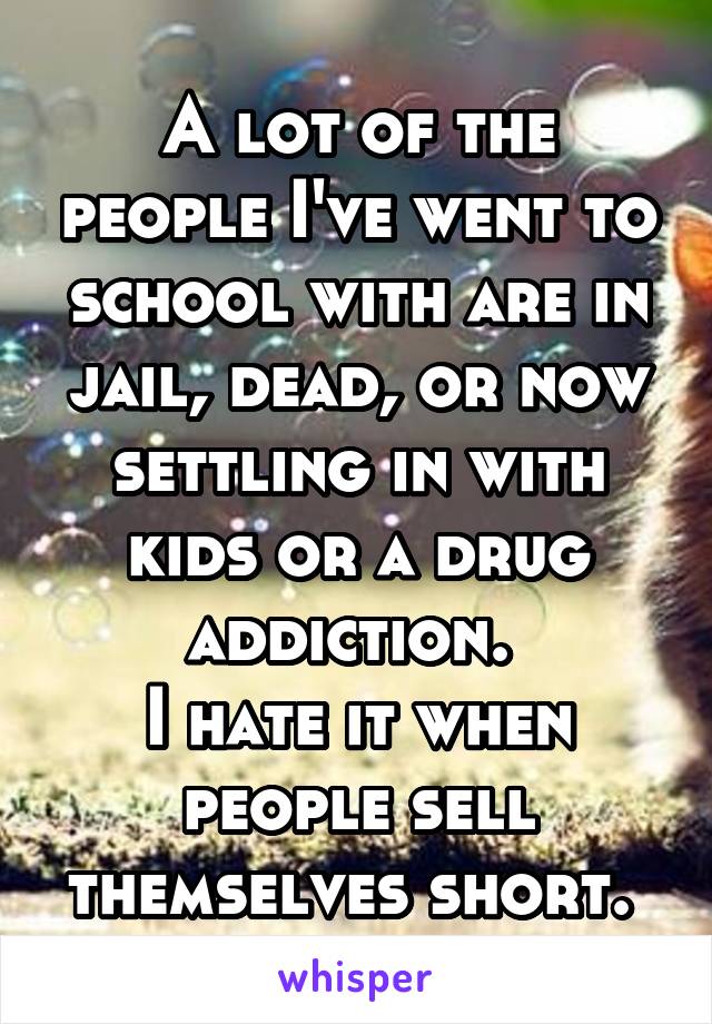 A lot of the people I've went to school with are in jail, dead, or now settling in with kids or a drug addiction. 
I hate it when people sell themselves short. 