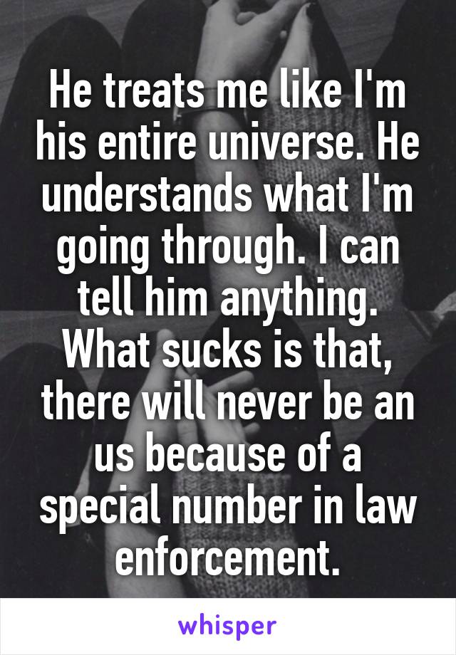 He treats me like I'm his entire universe. He understands what I'm going through. I can tell him anything. What sucks is that, there will never be an us because of a special number in law enforcement.