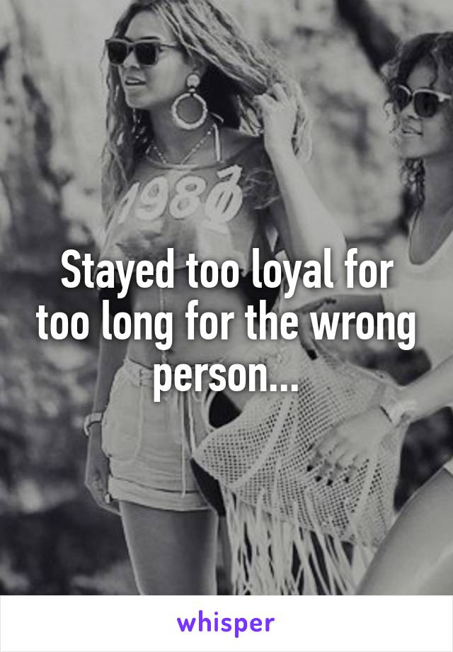 Stayed too loyal for too long for the wrong person...