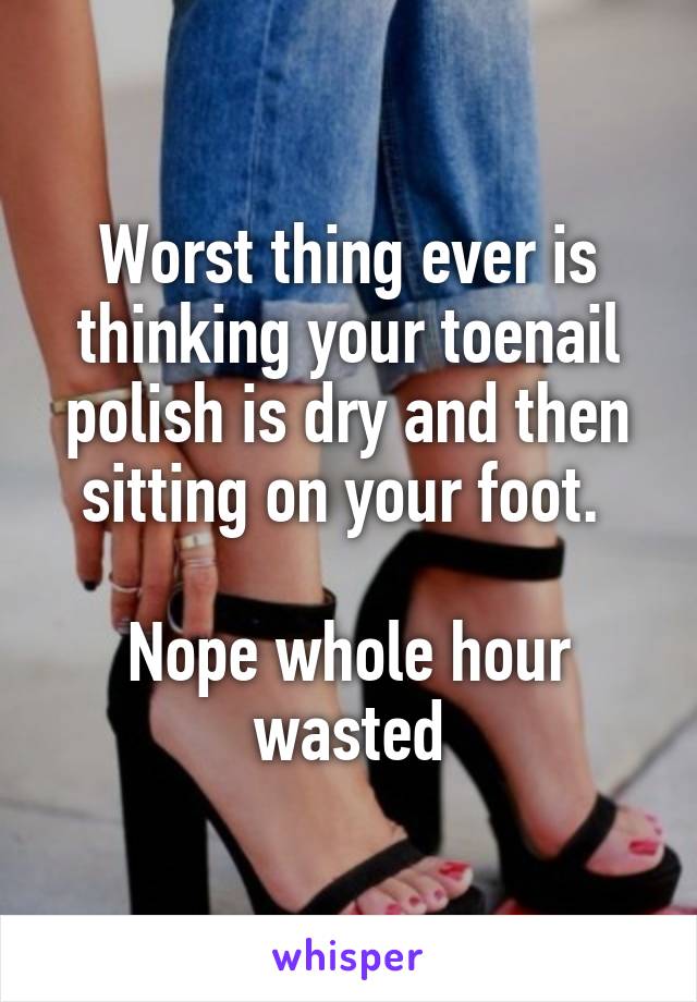 Worst thing ever is thinking your toenail polish is dry and then sitting on your foot. 

Nope whole hour wasted