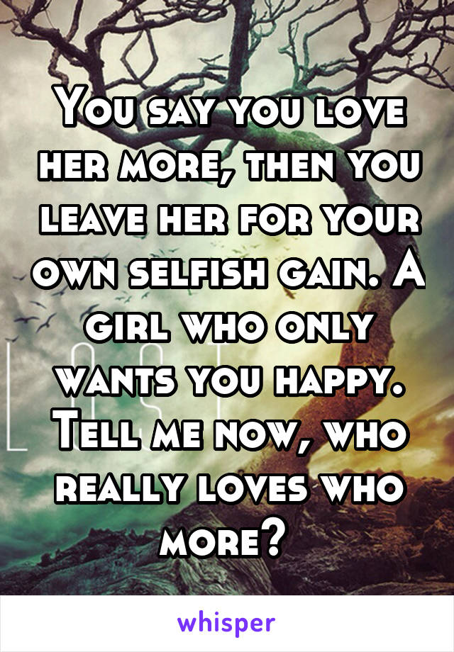 You say you love her more, then you leave her for your own selfish gain. A girl who only wants you happy. Tell me now, who really loves who more? 