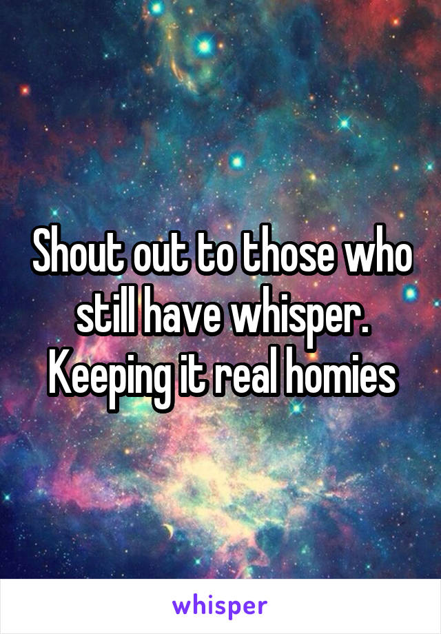 Shout out to those who still have whisper. Keeping it real homies