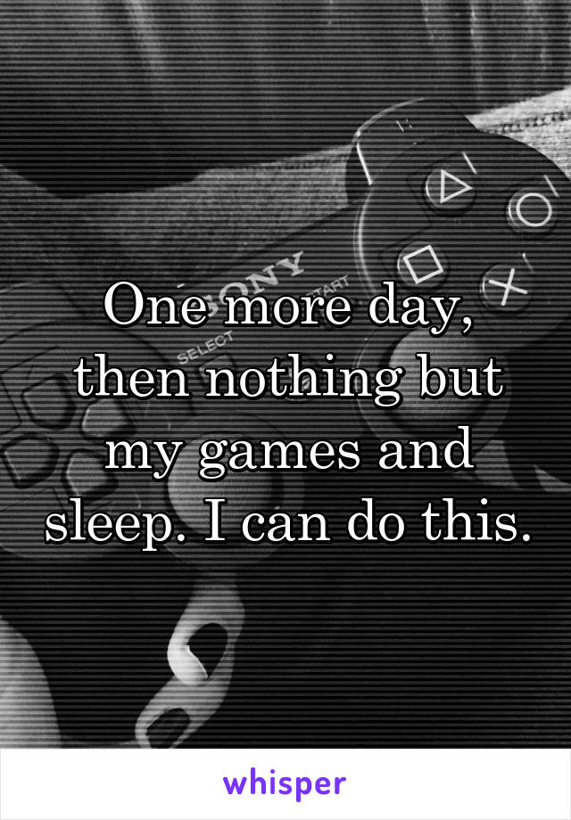 One more day, then nothing but my games and sleep. I can do this.
