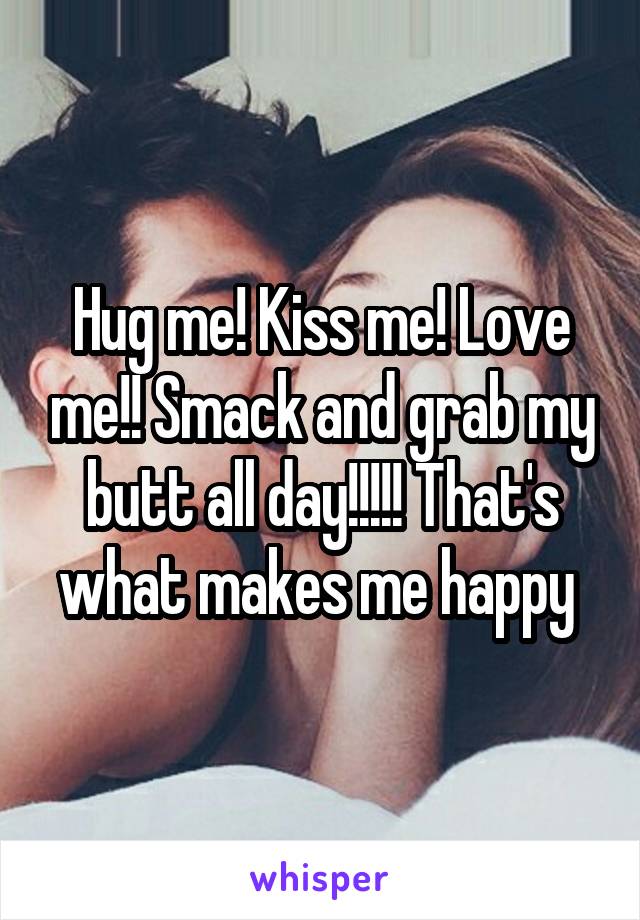 Hug me! Kiss me! Love me!! Smack and grab my butt all day!!!!! That's what makes me happy 