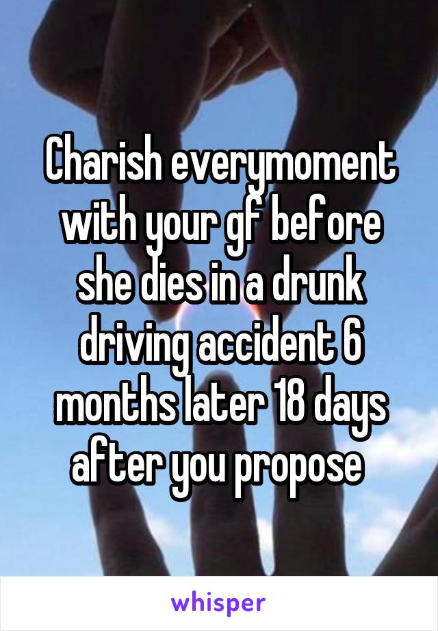 Charish everymoment with your gf before she dies in a drunk driving accident 6 months later 18 days after you propose 