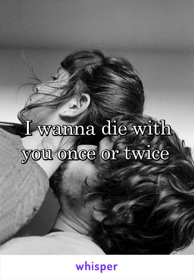 I wanna die with you once or twice 