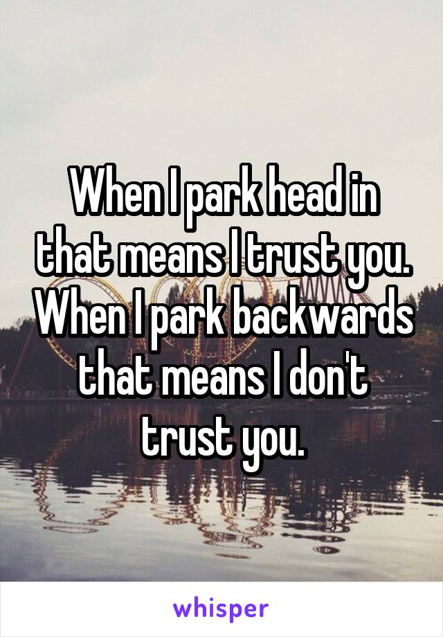 When I park head in that means I trust you. When I park backwards that means I don't trust you.