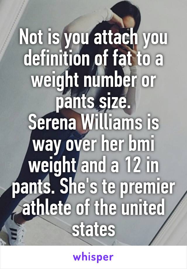 Not is you attach you definition of fat to a weight number or pants size.
Serena Williams is way over her bmi weight and a 12 in pants. She's te premier athlete of the united states
