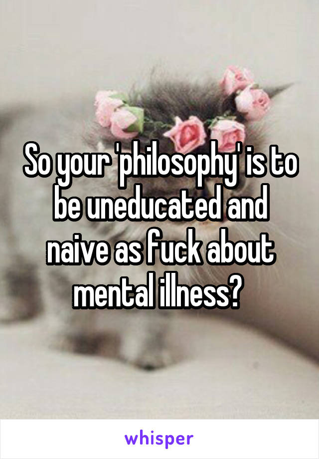 So your 'philosophy' is to be uneducated and naive as fuck about mental illness? 