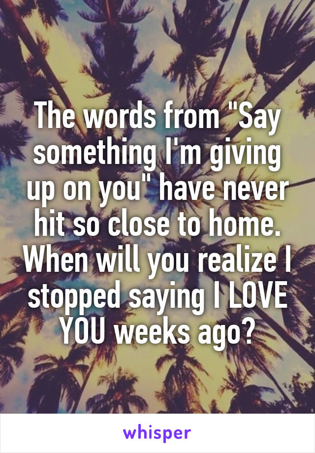 The words from "Say something I'm giving up on you" have never hit so close to home. When will you realize I stopped saying I LOVE YOU weeks ago?