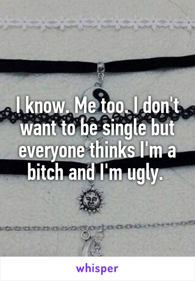 I know. Me too. I don't want to be single but everyone thinks I'm a bitch and I'm ugly. 