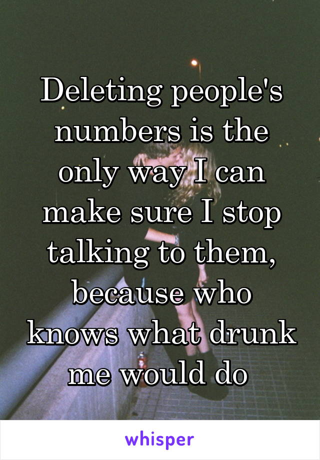 Deleting people's numbers is the only way I can make sure I stop talking to them, because who knows what drunk me would do 