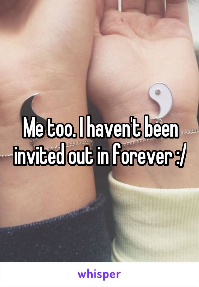 Me too. I haven't been invited out in forever :/