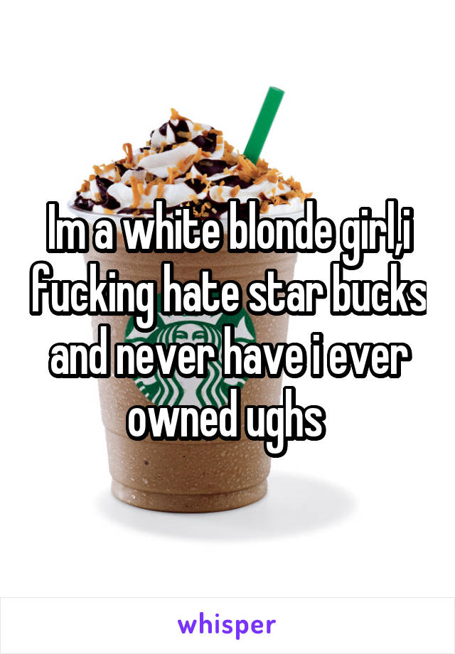 Im a white blonde girl,i fucking hate star bucks and never have i ever owned ughs 