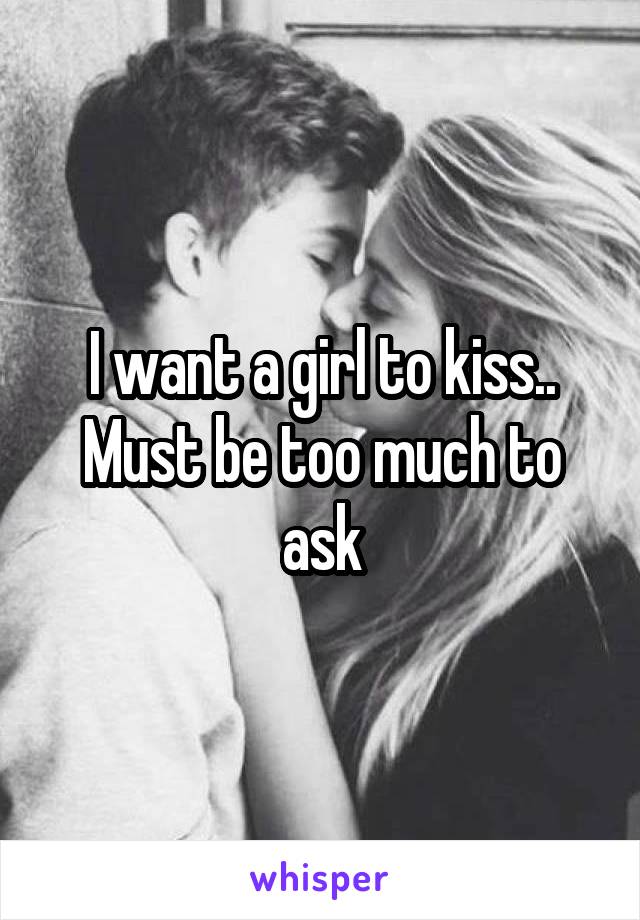 I want a girl to kiss.. Must be too much to ask