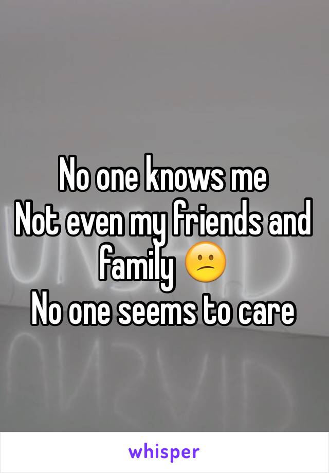 No one knows me 
Not even my friends and family 😕
No one seems to care
