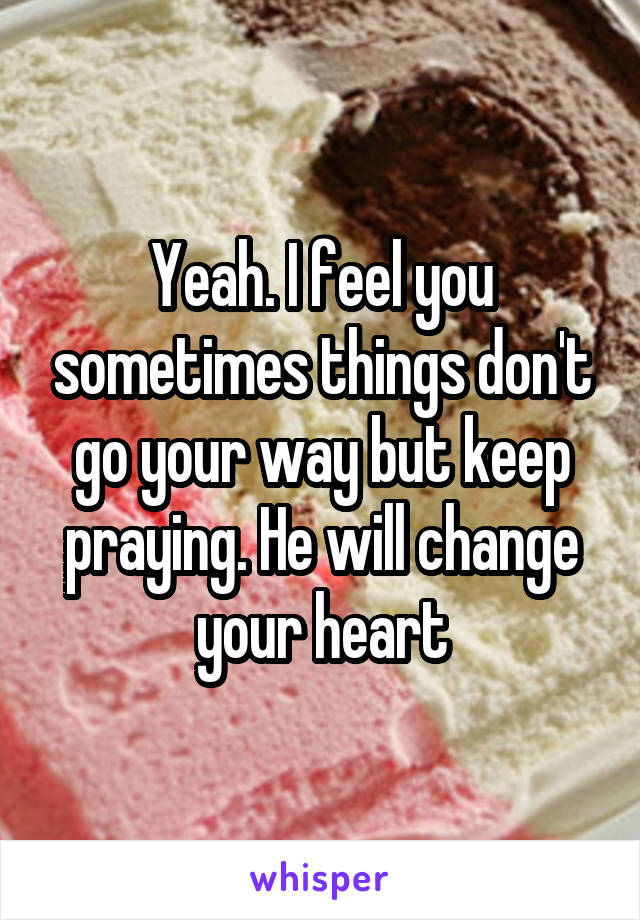 Yeah. I feel you sometimes things don't go your way but keep praying. He will change your heart