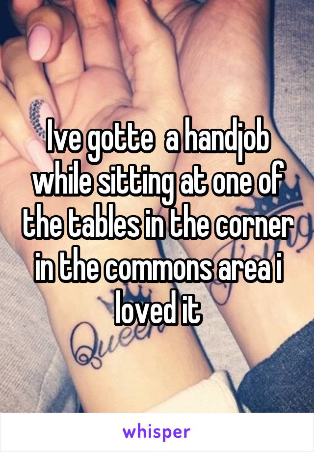 Ive gotte  a handjob while sitting at one of the tables in the corner in the commons area i loved it