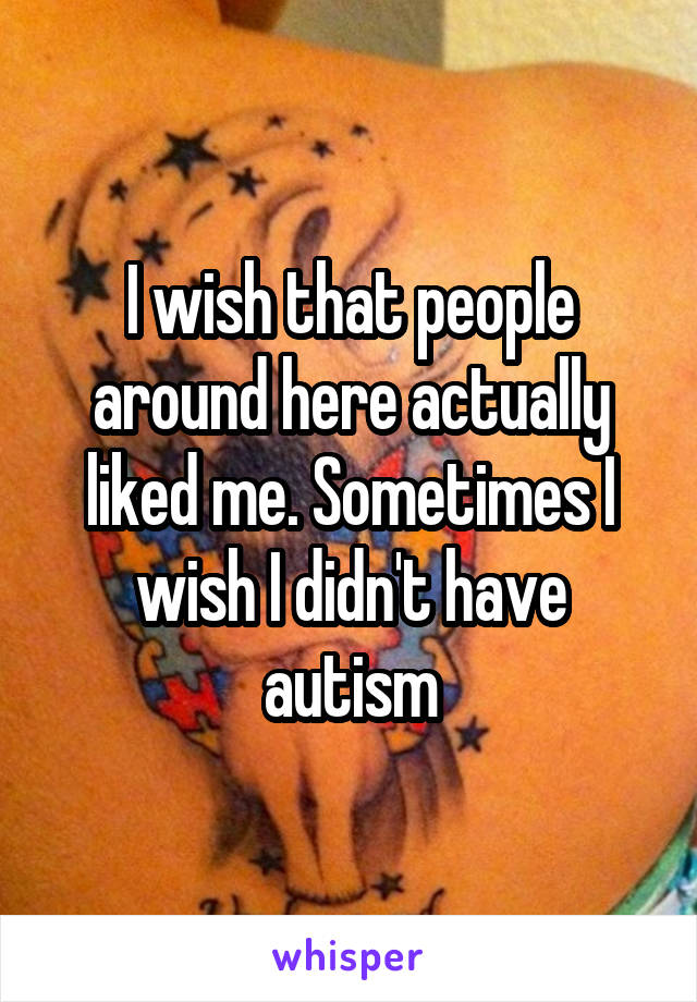 I wish that people around here actually liked me. Sometimes I wish I didn't have autism