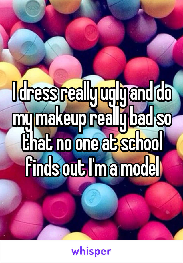 I dress really ugly and do my makeup really bad so that no one at school finds out I'm a model