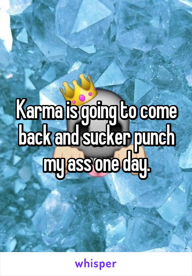 Karma is going to come back and sucker punch my ass one day.