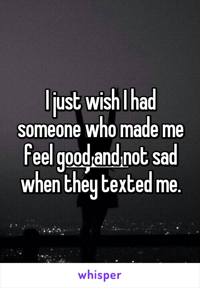 I just wish I had someone who made me feel good and not sad when they texted me.