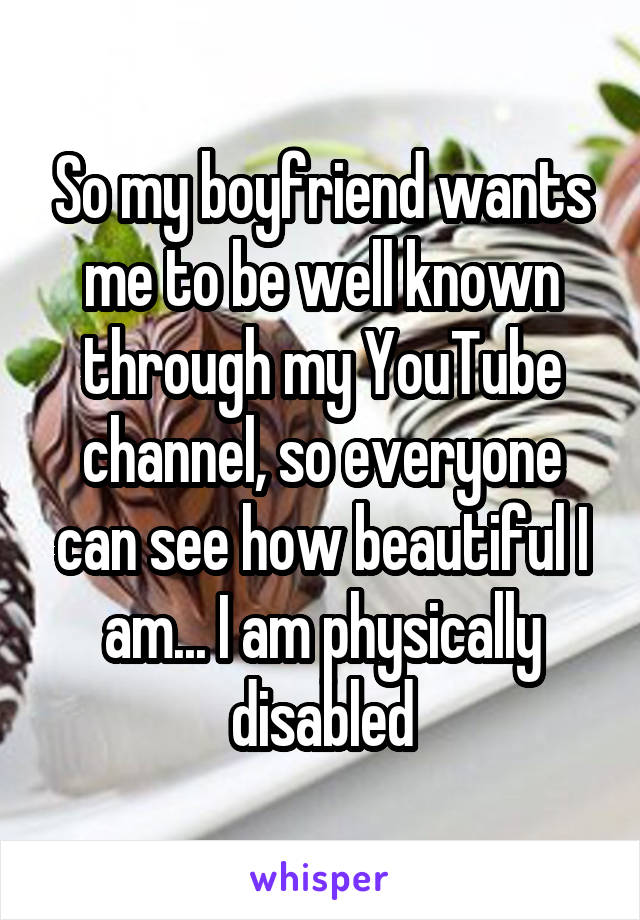 So my boyfriend wants me to be well known through my YouTube channel, so everyone can see how beautiful I am... I am physically disabled