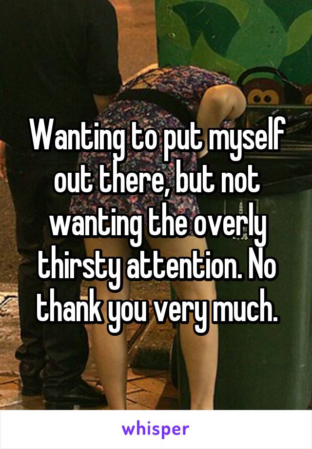 Wanting to put myself out there, but not wanting the overly thirsty attention. No thank you very much.