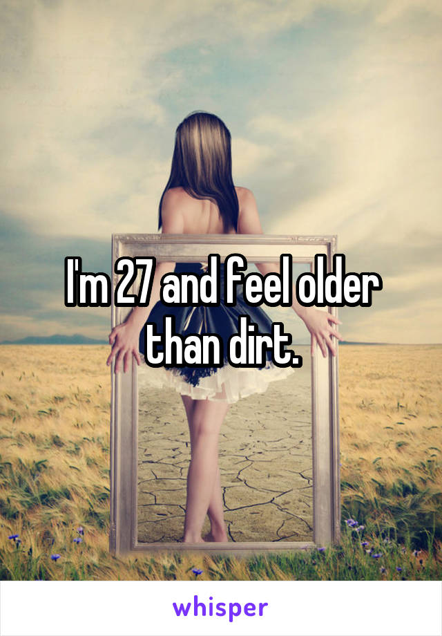 I'm 27 and feel older than dirt.