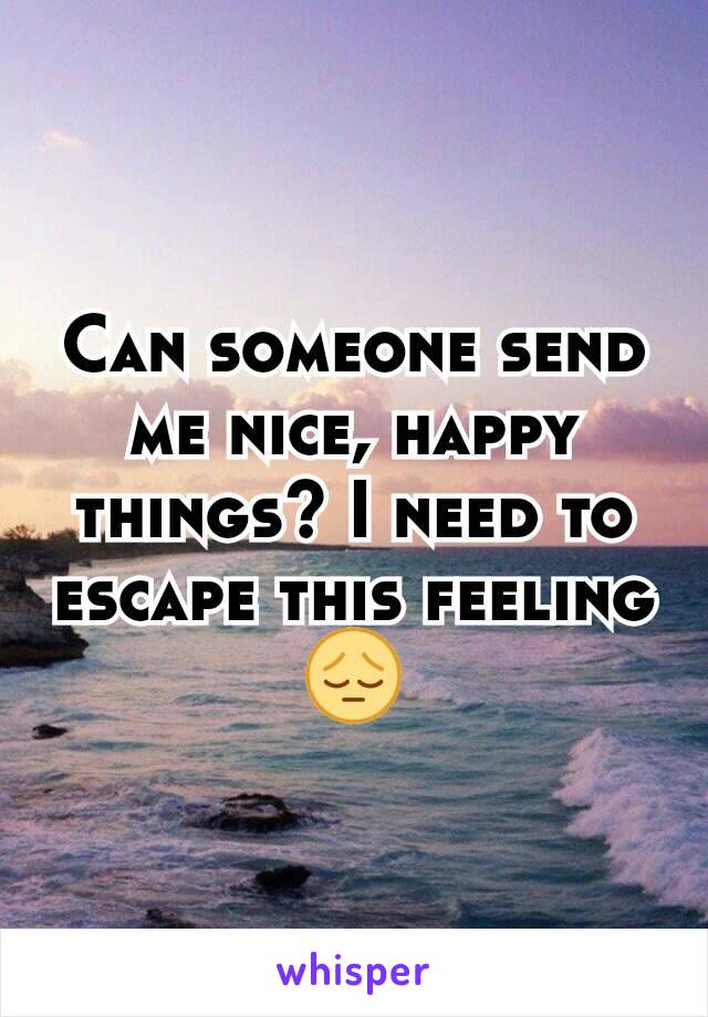 Can someone send me nice, happy things? I need to escape this feeling 😔