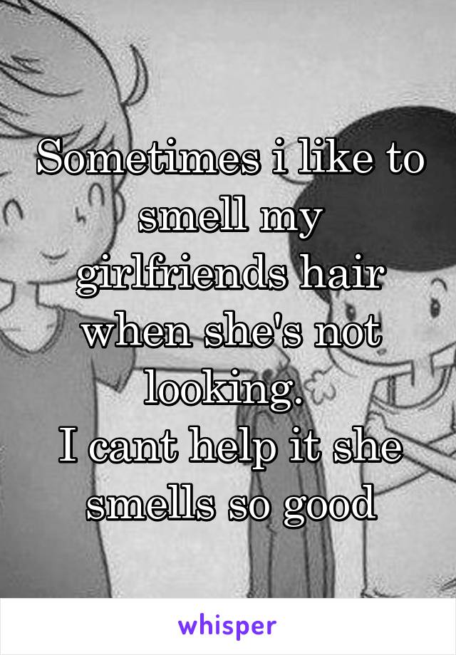 Sometimes i like to smell my girlfriends hair when she's not looking. 
I cant help it she smells so good