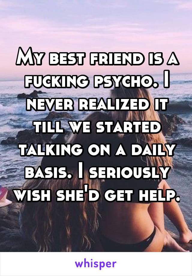 My best friend is a fucking psycho. I never realized it till we started talking on a daily basis. I seriously wish she'd get help. 