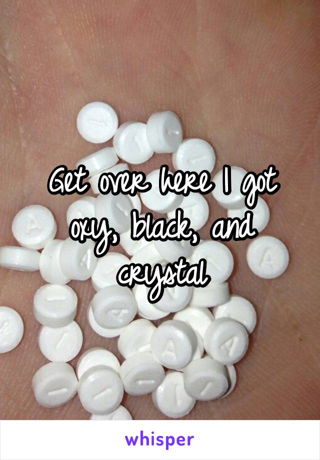 Get over here I got oxy, black, and crystal
