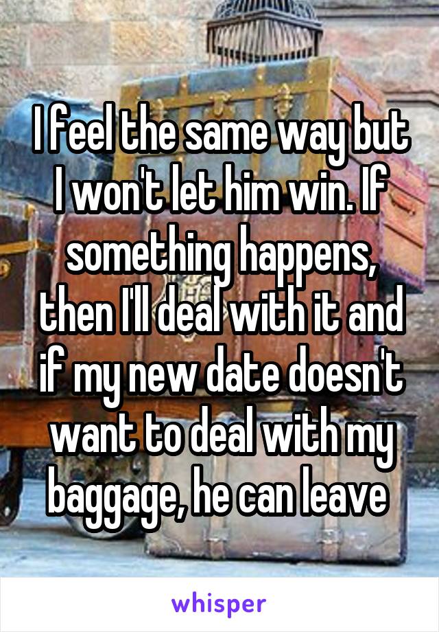 I feel the same way but I won't let him win. If something happens, then I'll deal with it and if my new date doesn't want to deal with my baggage, he can leave 