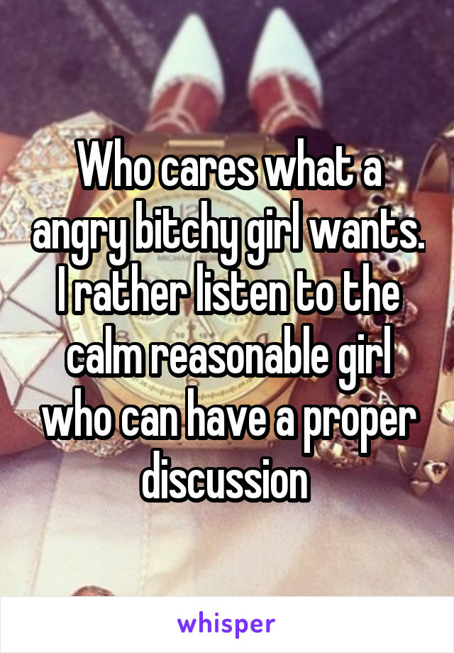 Who cares what a angry bitchy girl wants. I rather listen to the calm reasonable girl who can have a proper discussion 