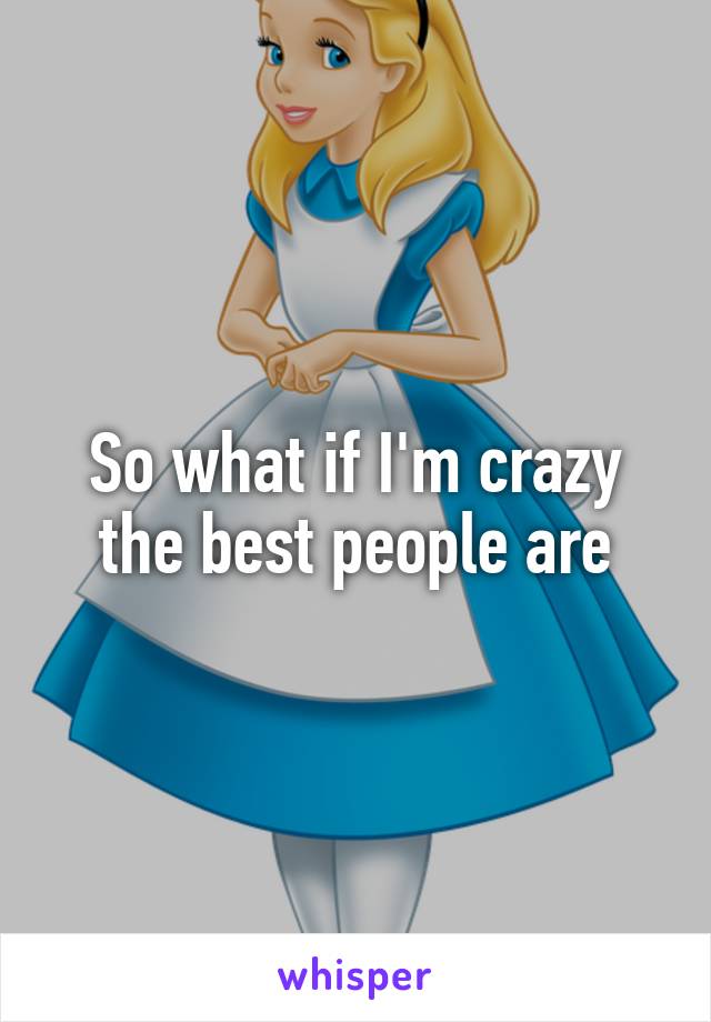 So what if I'm crazy the best people are